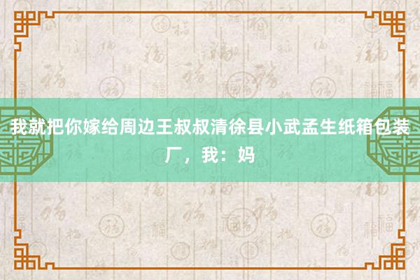 我就把你嫁给周边王叔叔清徐县小武孟生纸箱包装厂，我：妈