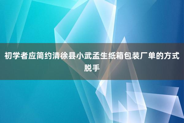 初学者应简约清徐县小武孟生纸箱包装厂单的方式脱手